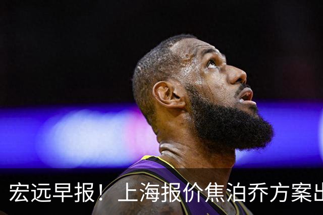 宏远早报！上海报价焦泊乔方案出炉，朱芳雨赴新疆谈判，徐杰自费特训